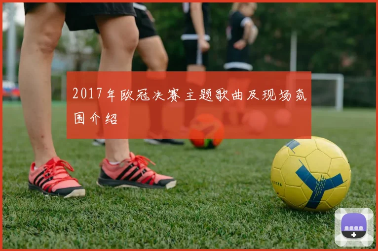 2017年欧冠决赛主题歌曲及现场氛围介绍