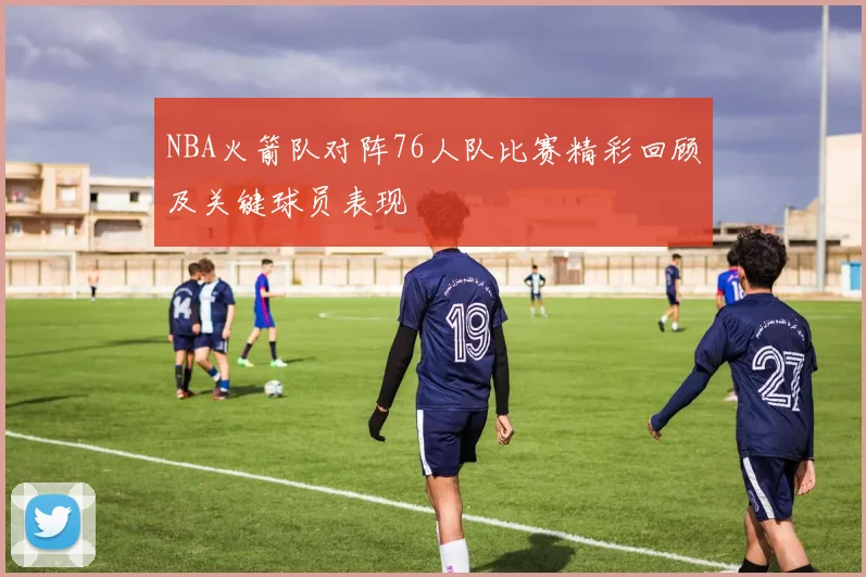 NBA火箭队对阵76人队比赛精彩回顾及关键球员表现