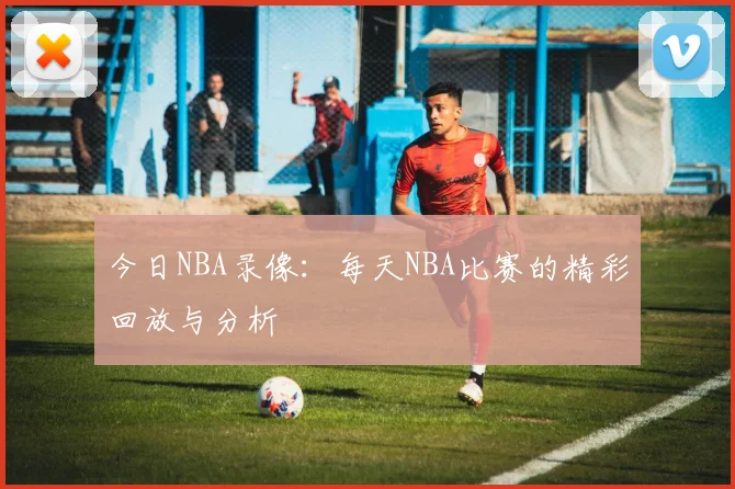 今日NBA录像:每天NBA比赛的精彩回放与分析