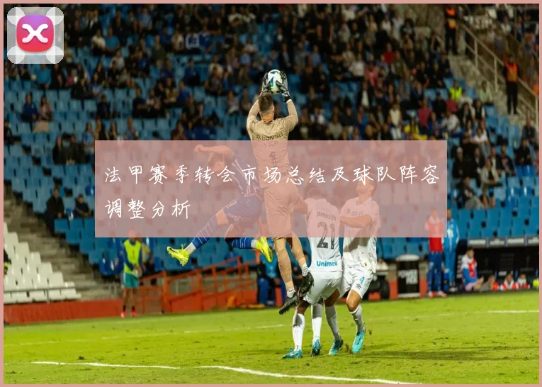 法甲赛季转会市场总结及球队阵容调整分析