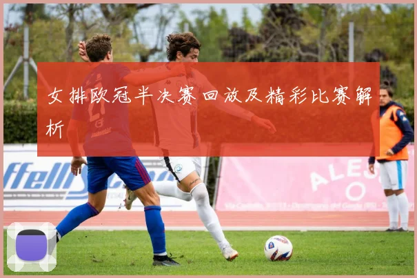 女排欧冠半决赛回放及精彩比赛解析