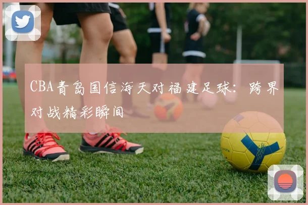 CBA青岛国信海天对福建足球：跨界对战精彩瞬间