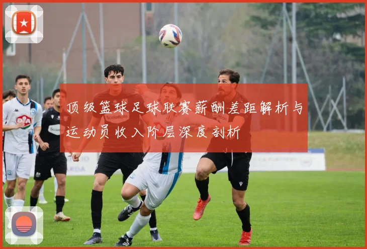 顶级篮球足球联赛薪酬差距解析与运动员收入阶层深度剖析